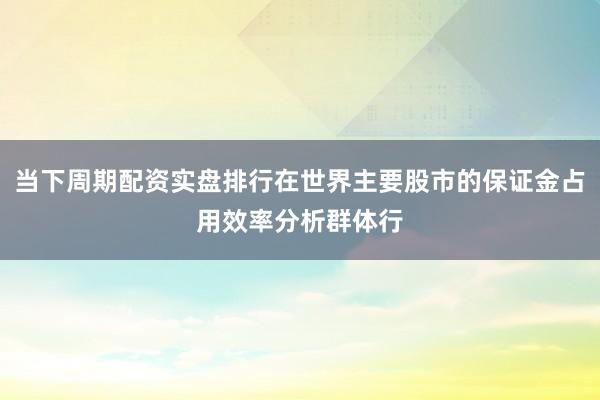 当下周期配资实盘排行在世界主要股市的保证金占用效率分析群体行