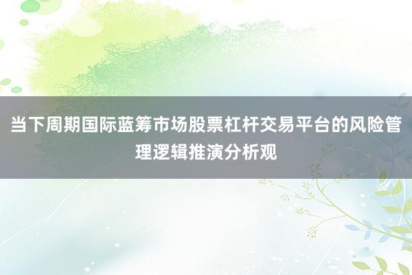 当下周期国际蓝筹市场股票杠杆交易平台的风险管理逻辑推演分析观