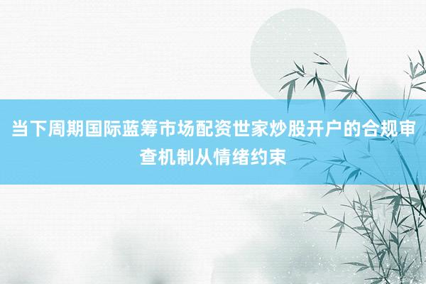 当下周期国际蓝筹市场配资世家炒股开户的合规审查机制从情绪约束