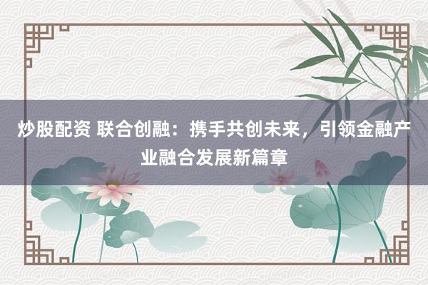 炒股配资 联合创融:携手共创未来,引领金融产业融合发展新篇章