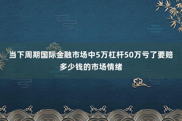 当下周期国际金融市场中5万杠杆50万亏了要赔多少钱的市场情绪