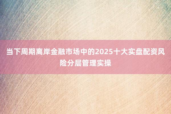 当下周期离岸金融市场中的2025十大实盘配资风险分层管理实操