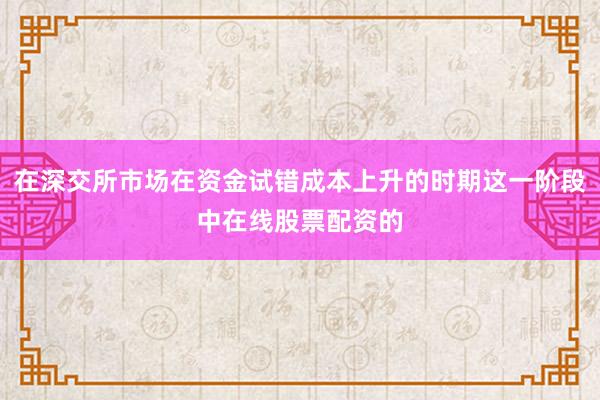在深交所市场在资金试错成本上升的时期这一阶段中在线股票配资的