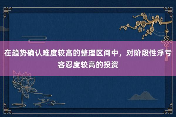 在趋势确认难度较高的整理区间中，对阶段性浮亏容忍度较高的投资