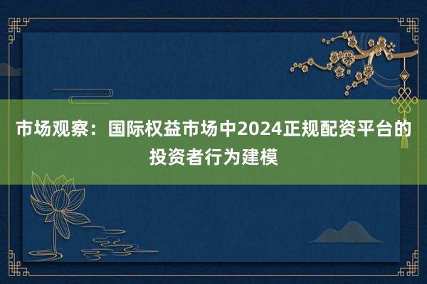 市场观察：国际权益市场中2024正规配资平台的投资者行为建模