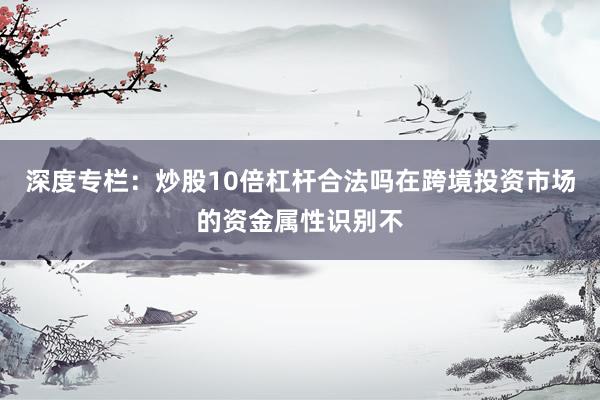 深度专栏：炒股10倍杠杆合法吗在跨境投资市场的资金属性识别不