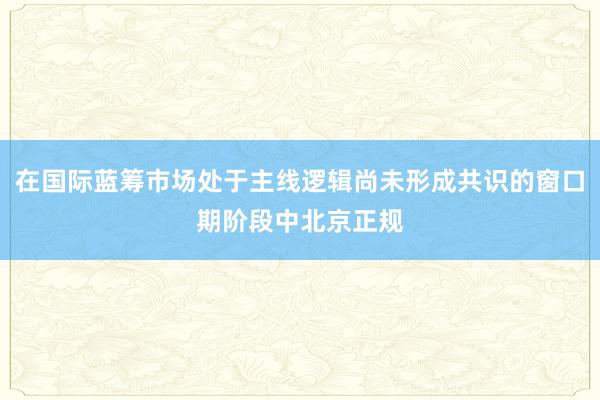 在国际蓝筹市场处于主线逻辑尚未形成共识的窗口期阶段中北京正规