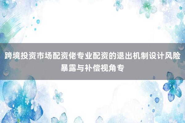 跨境投资市场配资佬专业配资的退出机制设计风险暴露与补偿视角专