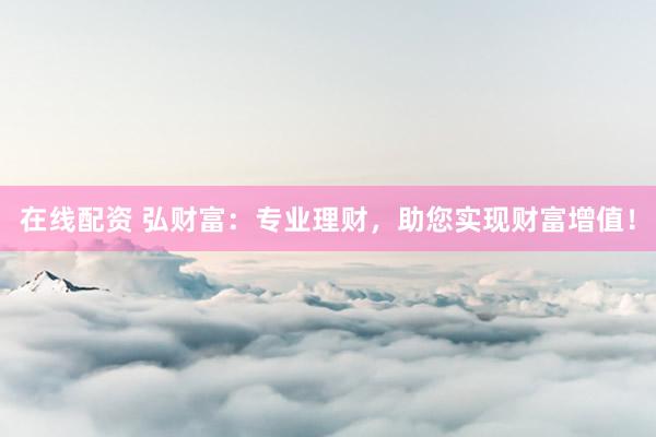 在线配资 弘财富：专业理财，助您实现财富增值！