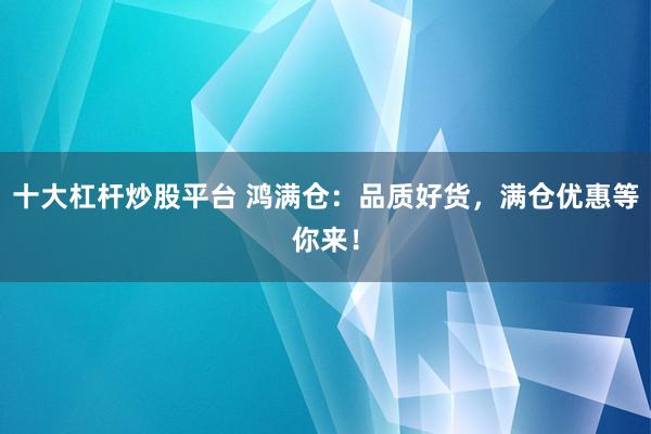十大杠杆炒股平台 鸿满仓：品质好货，满仓优惠等你来！