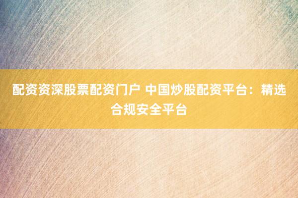 配资资深股票配资门户 中国炒股配资平台：精选合规安全平台