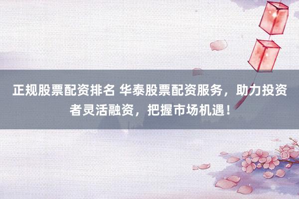 正规股票配资排名 华泰股票配资服务，助力投资者灵活融资，把握市场机遇！