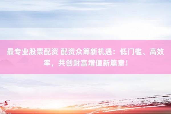 最专业股票配资 配资众筹新机遇：低门槛、高效率，共创财富增值新篇章！