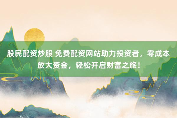 股民配资炒股 免费配资网站助力投资者，零成本放大资金，轻松开启财富之旅！