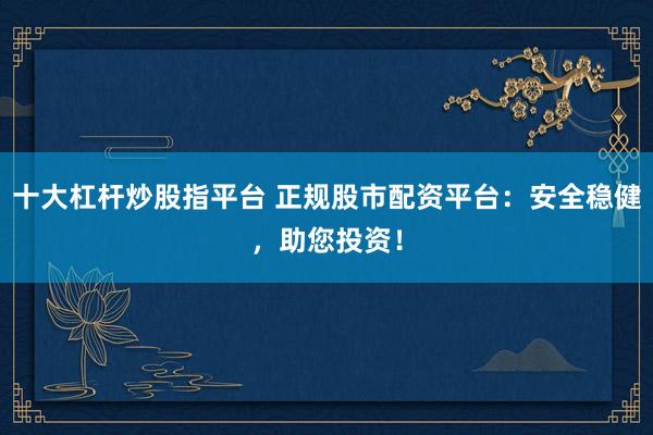 十大杠杆炒股指平台 正规股市配资平台：安全稳健，助您投资！
