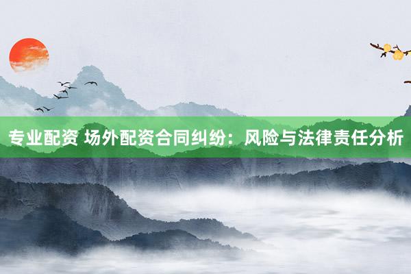 专业配资 场外配资合同纠纷：风险与法律责任分析