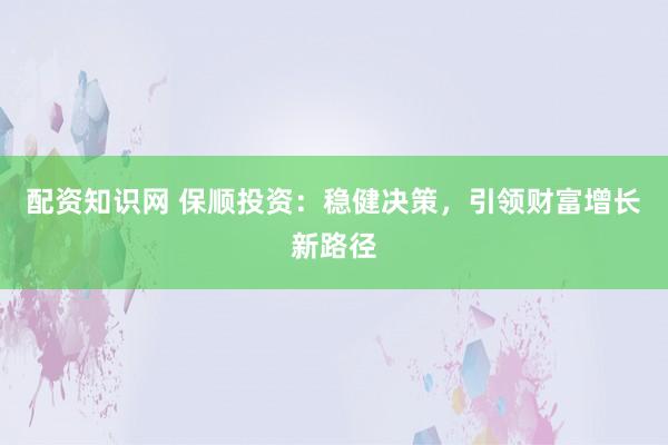 配资知识网 保顺投资：稳健决策，引领财富增长新路径