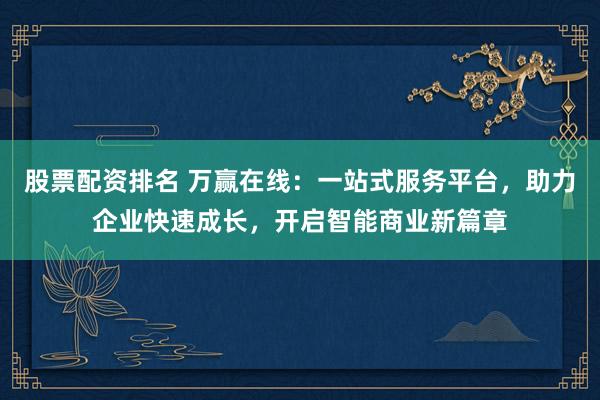 股票配资排名 万赢在线：一站式服务平台，助力企业快速成长，开启智能商业新篇章