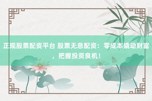 正规股票配资平台 股票无息配资：零成本撬动财富，把握投资良机！