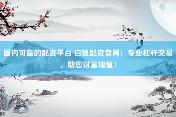 国内可靠的配资平台 白银配资官网：专业杠杆交易，助您财富增值！