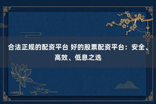 合法正规的配资平台 好的股票配资平台：安全、高效、低息之选