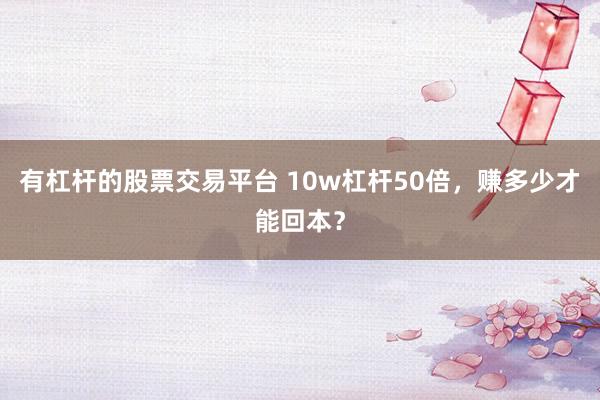 有杠杆的股票交易平台 10w杠杆50倍，赚多少才能回本？